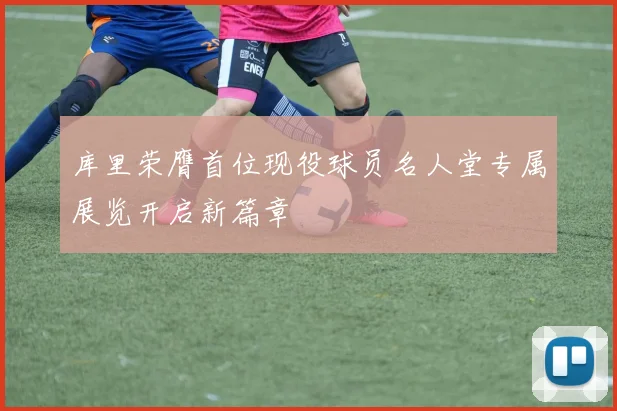 库里荣膺首位现役球员名人堂专属展览开启新篇章