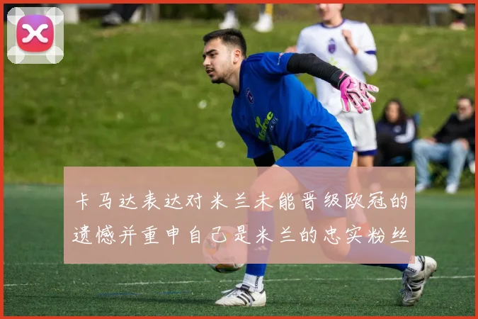 卡马达表达对米兰未能晋级欧冠的遗憾并重申自己是米兰的忠实粉丝