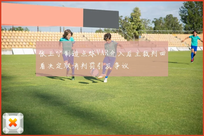 张玉宁制造点球VAR介入后主裁判回看决定取消判罚引发争议