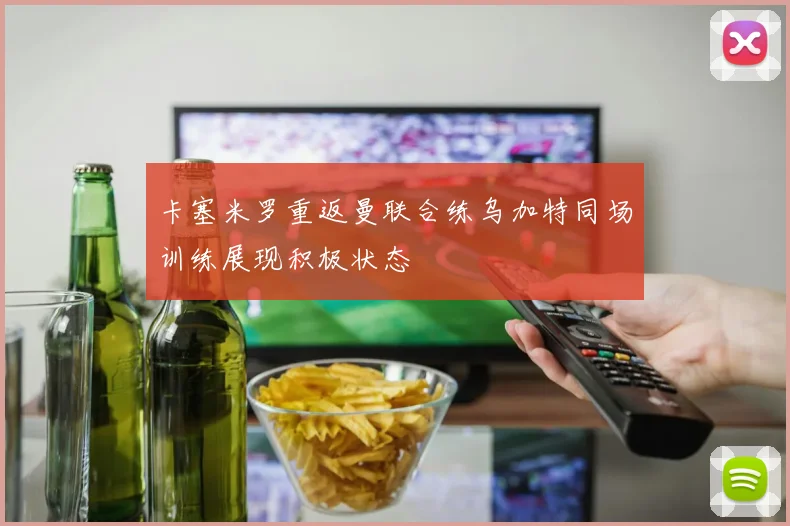 卡塞米罗重返曼联合练乌加特同场训练展现积极状态