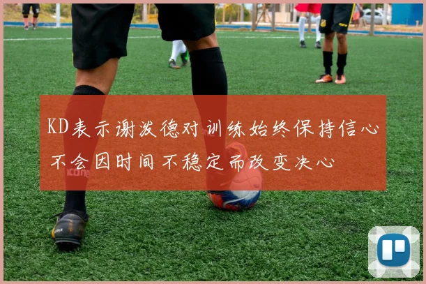 KD表示谢泼德对训练始终保持信心不会因时间不稳定而改变决心