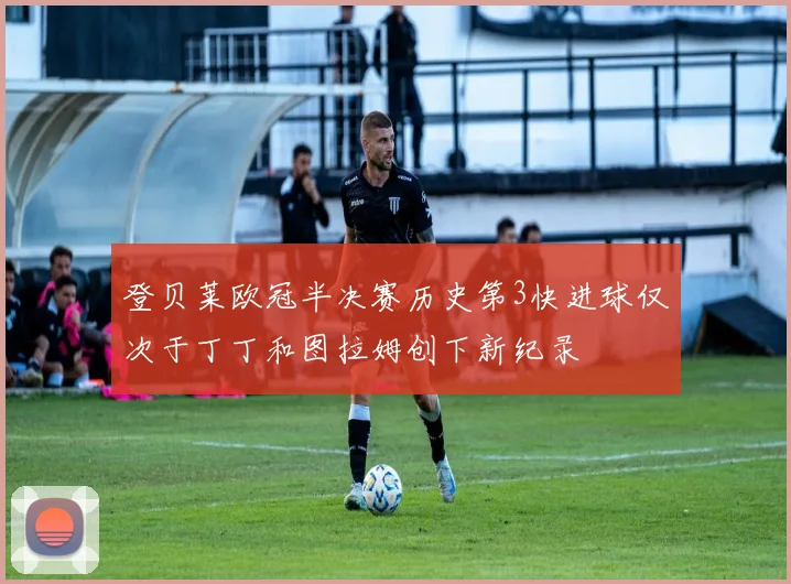 登贝莱欧冠半决赛历史第3快进球仅次于丁丁和图拉姆创下新纪录
