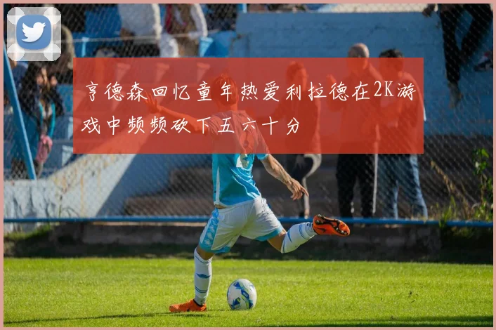 亨德森回忆童年热爱利拉德在2K游戏中频频砍下五六十分