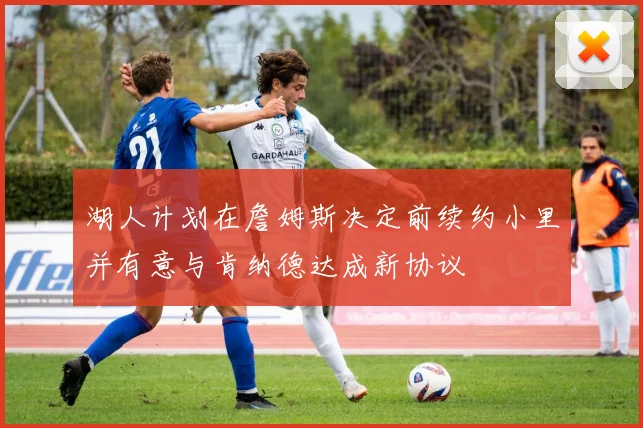 湖人计划在詹姆斯决定前续约小里并有意与肯纳德达成新协议