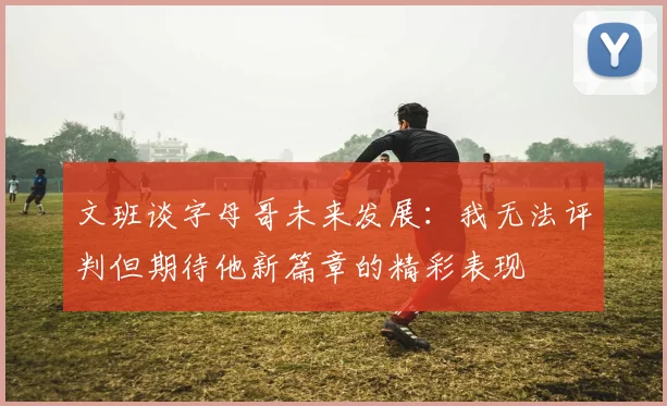 文班谈字母哥未来发展：我无法评判但期待他新篇章的精彩表现