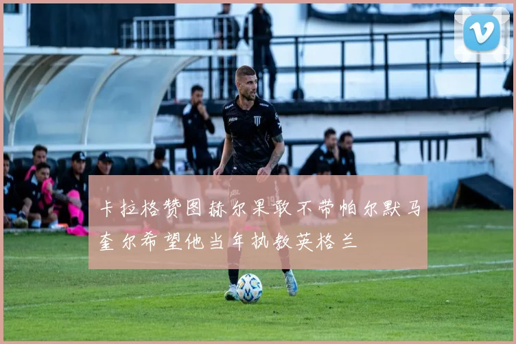 卡拉格赞图赫尔果敢不带帕尔默马奎尔希望他当年执教英格兰