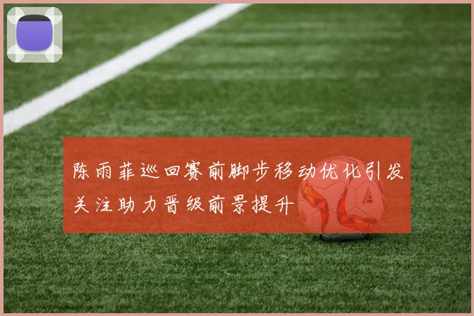 陈雨菲巡回赛前脚步移动优化引发关注助力晋级前景提升