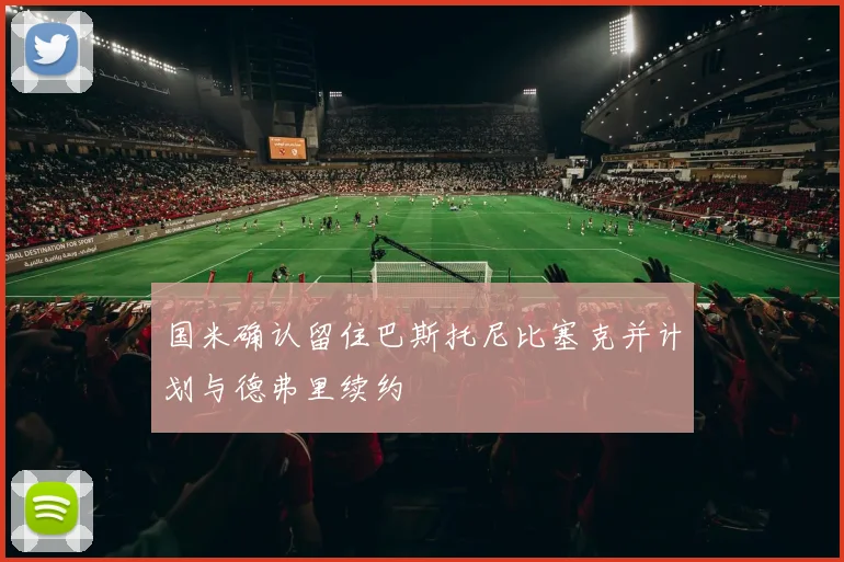 国米确认留住巴斯托尼比塞克并计划与德弗里续约