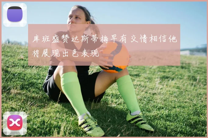 库班盛赞达斯蒂梅早有交情相信他将展现出色表现