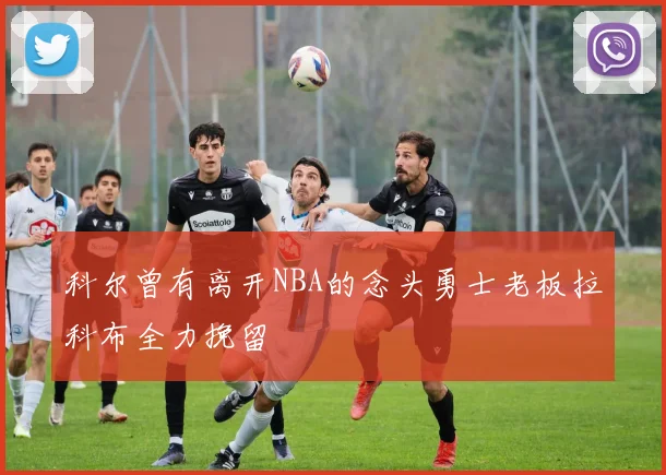 科尔曾有离开NBA的念头勇士老板拉科布全力挽留