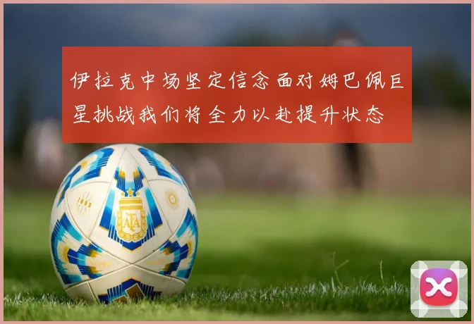 伊拉克中场坚定信念面对姆巴佩巨星挑战我们将全力以赴提升状态