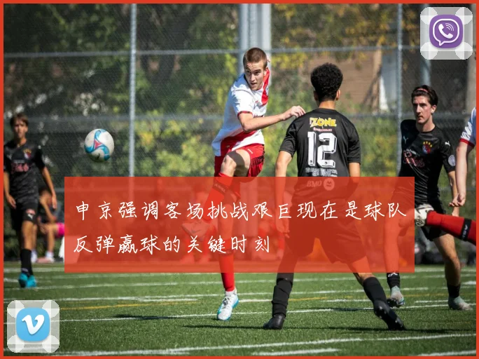 申京强调客场挑战艰巨现在是球队反弹赢球的关键时刻
