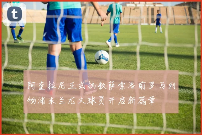 阿奎拉尼正式执教萨索洛前罗马利物浦米兰尤文球员开启新篇章