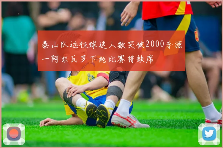 泰山队远征球迷人数突破2000李源一阿尔瓦罗下轮比赛将缺席