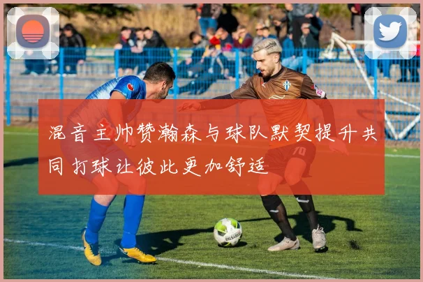 混音主帅赞瀚森与球队默契提升共同打球让彼此更加舒适