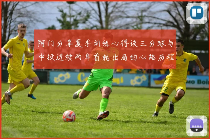 阿门分享夏季训练心得谈三分球与中投连续两年首轮出局的心路历程