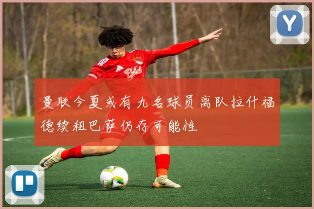曼联今夏或有九名球员离队拉什福德续租巴萨仍存可能性