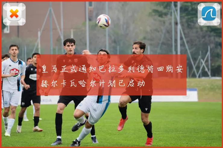 皇马正式通知巴拉多利德将回购安赫尔卡瓦哈尔计划已启动