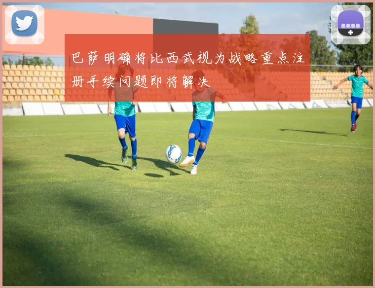巴萨明确将比西武视为战略重点注册手续问题即将解决
