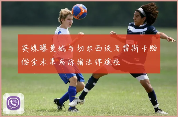 英媒曝曼城与切尔西谈马雷斯卡赔偿金未果或诉诸法律途径