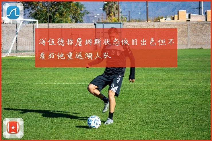 海伍德称詹姆斯状态依旧出色但不看好他重返湖人队