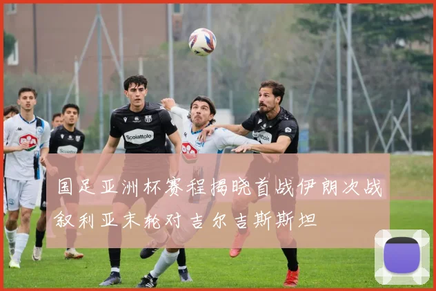 国足亚洲杯赛程揭晓首战伊朗次战叙利亚末轮对吉尔吉斯斯坦