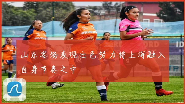 山东客场表现出色努力将上海融入自身节奏之中