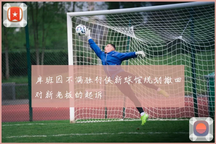 库班因不满独行侠新球馆规划撤回对新老板的起诉