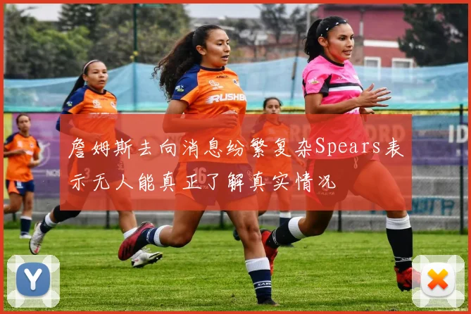 詹姆斯去向消息纷繁复杂Spears表示无人能真正了解真实情况