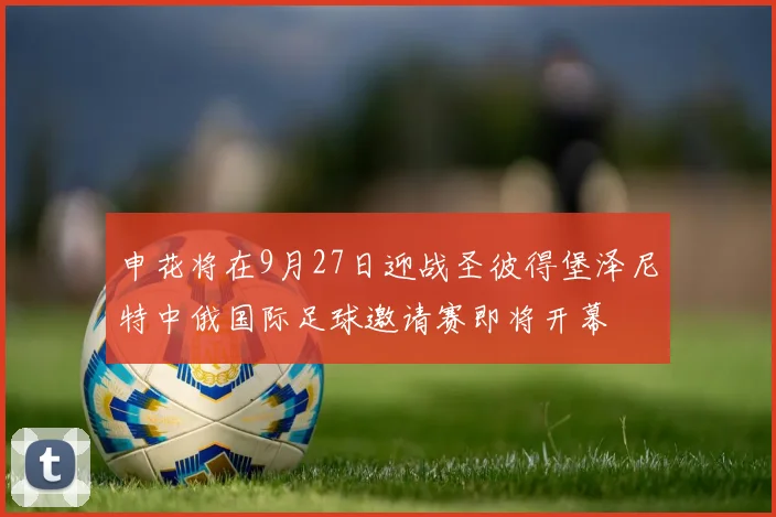 申花将在9月27日迎战圣彼得堡泽尼特中俄国际足球邀请赛即将开幕
